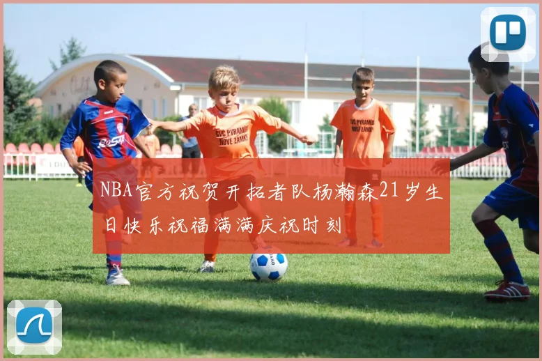 NBA官方祝贺开拓者队杨瀚森21岁生日快乐祝福满满庆祝时刻