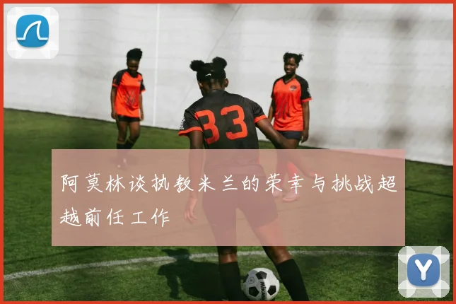 阿莫林谈执教米兰的荣幸与挑战超越前任工作