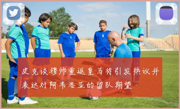 皮克谈穆帅重返皇马将引发热议并表达对阿韦洛亚的留队期望